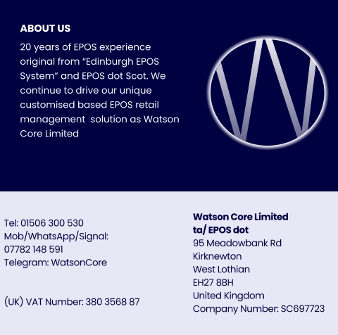 ABOUT US 20 years of EPOS experience original from “Edinburgh EPOS System” and EPOS dot Scot. We continue to drive our unique customised based EPOS retail management  solution as Watson Core Limited   Watson Core Limitedta/ EPOS dot 95 Meadowbank Rd Kirknewton West Lothian EH27 8BHUnited Kingdom Company Number: SC697723 Tel: 01506 300 530 Mob/WhatsApp/Signal:07782 148 591 Telegram: WatsonCore   (UK) VAT Number: 380 3568 87