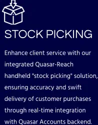 STOCK PICKING  Enhance client service with our integrated Quasar-Reach handheld "stock picking" solution, ensuring accuracy and swift delivery of customer purchases through real-time integration with Quasar Accounts backend.