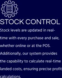 STOCK CONTROL Stock levels are updated in real-time with every purchase and sale, whether online or at the POS. Additionally, our system provides the capability to calculate real-time landed costs, ensuring precise profit calculations.