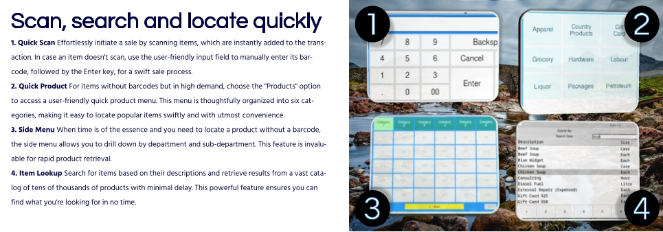 Scan, search and locate quickly1. Quick Scan Effortlessly initiate a sale by scanning items, which are instantly added to the transaction. In case an item doesn't scan, use the user-friendly input field to manually enter its barcode, followed by the Enter key, for a swift sale process.2. Quick Product For items without barcodes but in high demand, choose the "Products" option to access a user-friendly quick product menu. This menu is thoughtfully organized into six categories, making it easy to locate popular items swiftly and with utmost convenience.3. Side Menu When time is of the essence and you need to locate a product without a barcode, the side menu allows you to drill down by department and sub-department. This feature is invaluable for rapid product retrieval.4. Item Lookup Search for items based on their descriptions and retrieve results from a vast catalog of tens of thousands of products with minimal delay. This powerful feature ensures you can find what you're looking for in no time.  4 1 2 3 4
