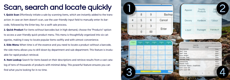 Scan, search and locate quickly1. Quick Scan Effortlessly initiate a sale by scanning items, which are instantly added to the transaction. In case an item doesn't scan, use the user-friendly input field to manually enter its barcode, followed by the Enter key, for a swift sale process.2. Quick Product For items without barcodes but in high demand, choose the "Products" option to access a user-friendly quick product menu. This menu is thoughtfully organized into six categories, making it easy to locate popular items swiftly and with utmost convenience.3. Side Menu When time is of the essence and you need to locate a product without a barcode, the side menu allows you to drill down by department and sub-department. This feature is invaluable for rapid product retrieval.4. Item Lookup Search for items based on their descriptions and retrieve results from a vast catalog of tens of thousands of products with minimal delay. This powerful feature ensures you can find what you're looking for in no time.  4 1 2 3 4